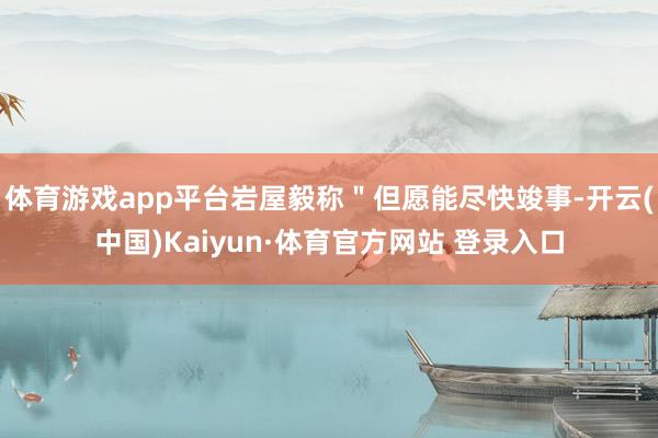 体育游戏app平台岩屋毅称＂但愿能尽快竣事-开云(中国)Kaiyun·体育官方网站 登录入口
