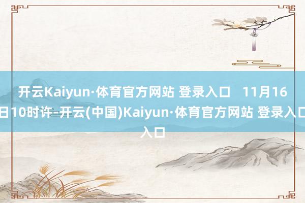 开云Kaiyun·体育官方网站 登录入口   11月16日10时许-开云(中国)Kaiyun·体育官方网站 登录入口