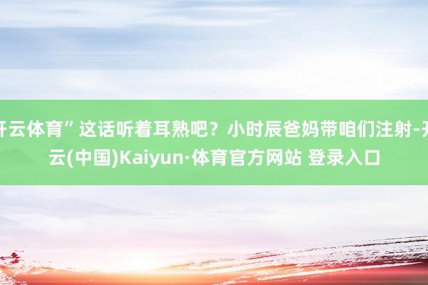 开云体育”这话听着耳熟吧？小时辰爸妈带咱们注射-开云(中国)Kaiyun·体育官方网站 登录入口