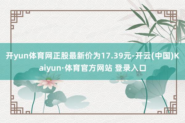 开yun体育网正股最新价为17.39元-开云(中国)Kaiyun·体育官方网站 登录入口