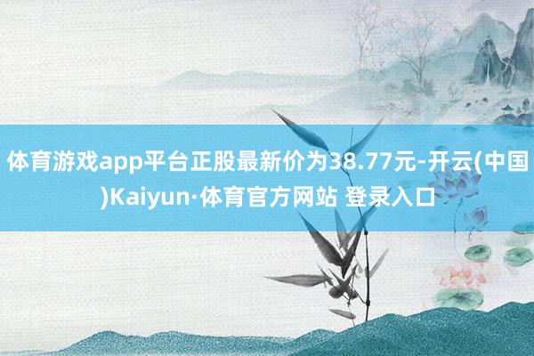 体育游戏app平台正股最新价为38.77元-开云(中国)Kaiyun·体育官方网站 登录入口