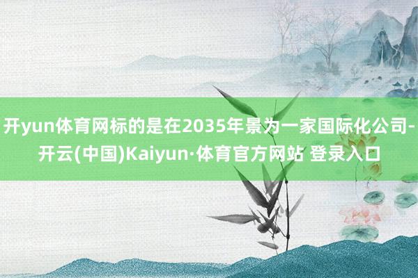 开yun体育网标的是在2035年景为一家国际化公司-开云(中国)Kaiyun·体育官方网站 登录入口