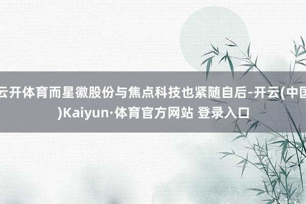 云开体育而星徽股份与焦点科技也紧随自后-开云(中国)Kaiyun·体育官方网站 登录入口