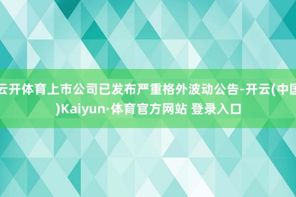 云开体育上市公司已发布严重格外波动公告-开云(中国)Kaiyun·体育官方网站 登录入口