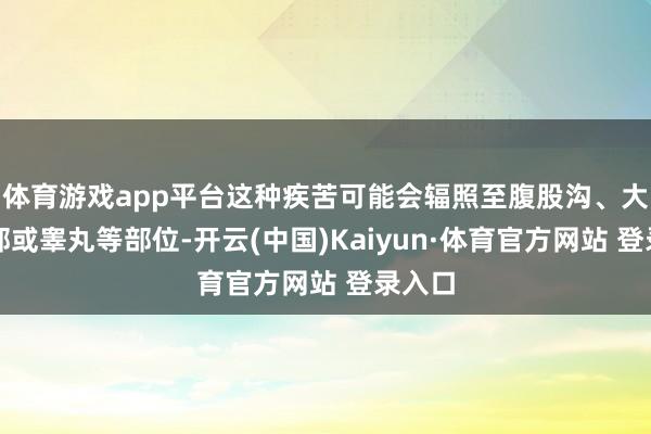 体育游戏app平台这种疾苦可能会辐照至腹股沟、大腿根部或睾丸等部位-开云(中国)Kaiyun·体育官方网站 登录入口