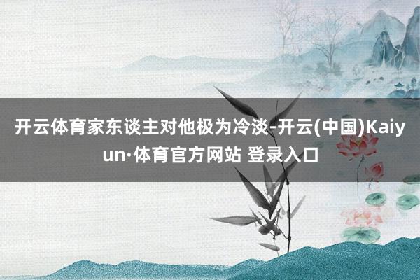 开云体育家东谈主对他极为冷淡-开云(中国)Kaiyun·体育官方网站 登录入口