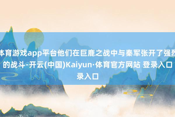体育游戏app平台他们在巨鹿之战中与秦军张开了强烈的战斗-开云(中国)Kaiyun·体育官方网站 登录入口