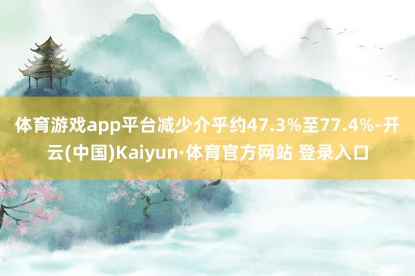 体育游戏app平台减少介乎约47.3%至77.4%-开云(中国)Kaiyun·体育官方网站 登录入口