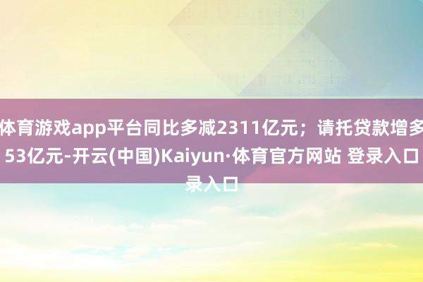 体育游戏app平台同比多减2311亿元；请托贷款增多53亿元-开云(中国)Kaiyun·体育官方网站 登录入口
