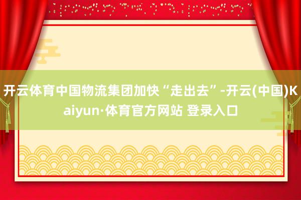 开云体育中国物流集团加快“走出去”-开云(中国)Kaiyun·体育官方网站 登录入口