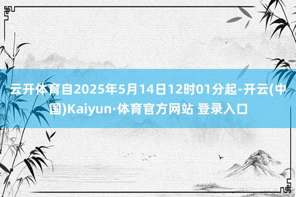 云开体育自2025年5月14日12时01分起-开云(中国)Kaiyun·体育官方网站 登录入口