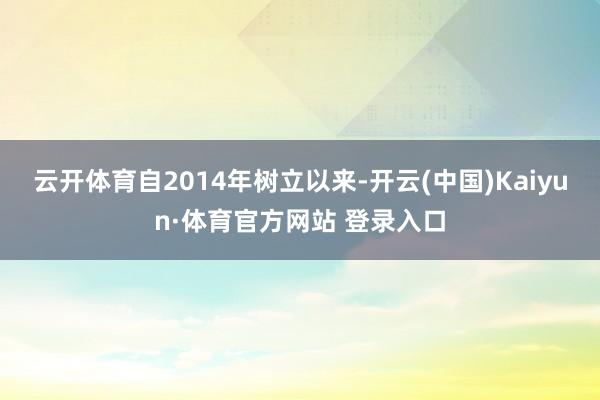 云开体育自2014年树立以来-开云(中国)Kaiyun·体育官方网站 登录入口