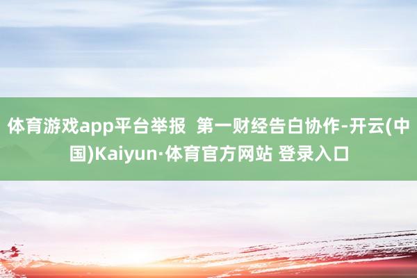 体育游戏app平台举报  第一财经告白协作-开云(中国)Kaiyun·体育官方网站 登录入口