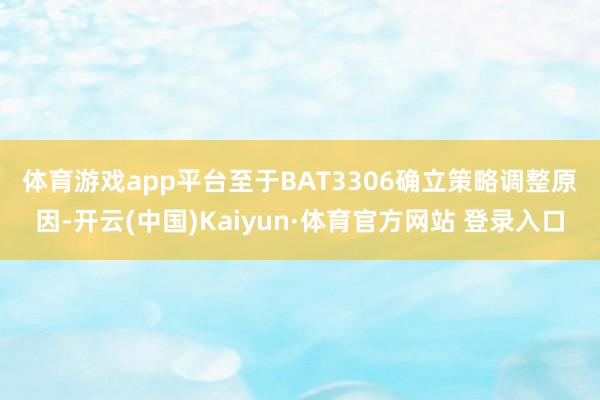 体育游戏app平台　　至于BAT3306确立策略调整原因-开云(中国)Kaiyun·体育官方网站 登录入口