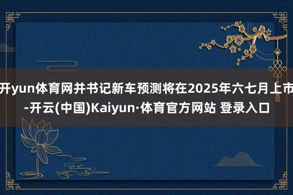 开yun体育网并书记新车预测将在2025年六七月上市-开云(中国)Kaiyun·体育官方网站 登录入口