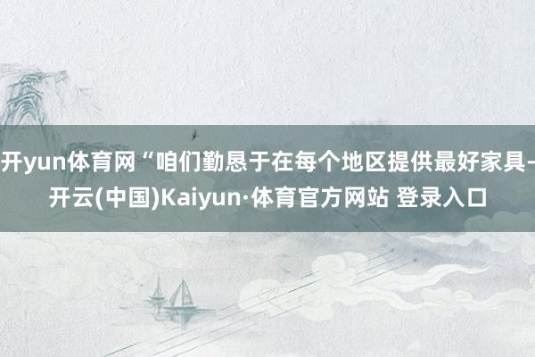 开yun体育网“咱们勤恳于在每个地区提供最好家具-开云(中国)Kaiyun·体育官方网站 登录入口