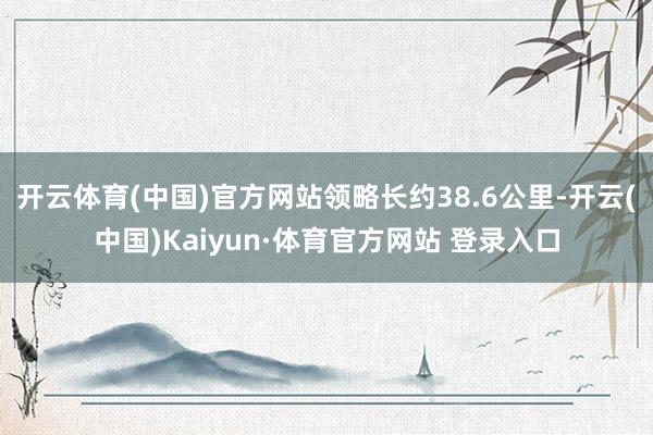 开云体育(中国)官方网站领略长约38.6公里-开云(中国)Kaiyun·体育官方网站 登录入口