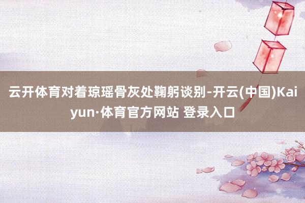 云开体育对着琼瑶骨灰处鞠躬谈别-开云(中国)Kaiyun·体育官方网站 登录入口