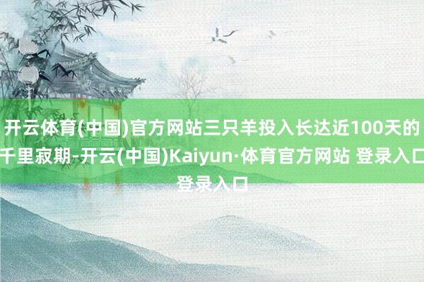 开云体育(中国)官方网站三只羊投入长达近100天的千里寂期-开云(中国)Kaiyun·体育官方网站 登录入口