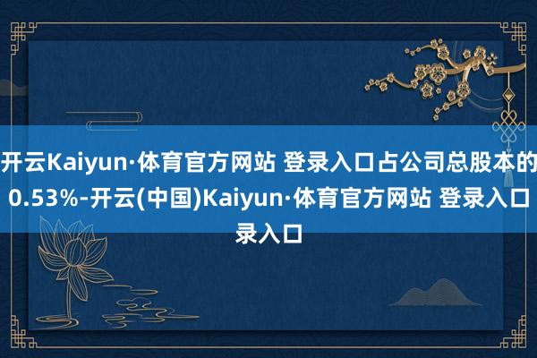 开云Kaiyun·体育官方网站 登录入口占公司总股本的0.53%-开云(中国)Kaiyun·体育官方网站 登录入口