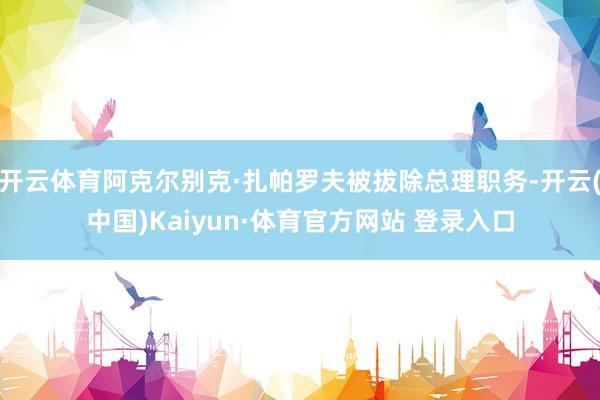 开云体育阿克尔别克·扎帕罗夫被拔除总理职务-开云(中国)Kaiyun·体育官方网站 登录入口