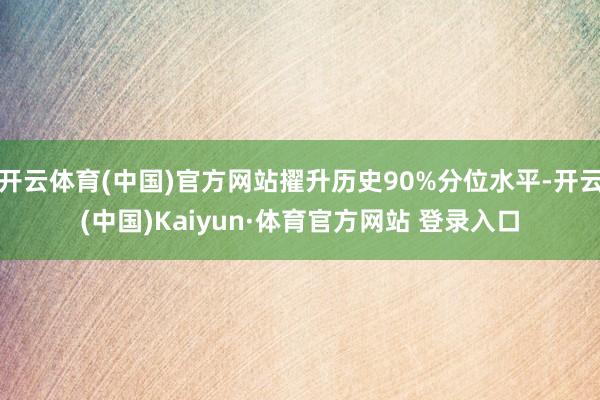 开云体育(中国)官方网站擢升历史90%分位水平-开云(中国)Kaiyun·体育官方网站 登录入口