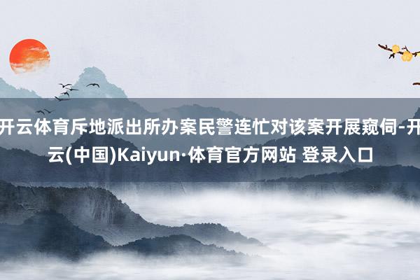 开云体育斥地派出所办案民警连忙对该案开展窥伺-开云(中国)Kaiyun·体育官方网站 登录入口