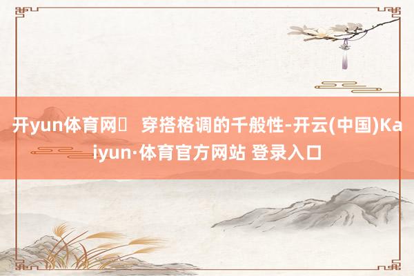 开yun体育网➌ 穿搭格调的千般性-开云(中国)Kaiyun·体育官方网站 登录入口
