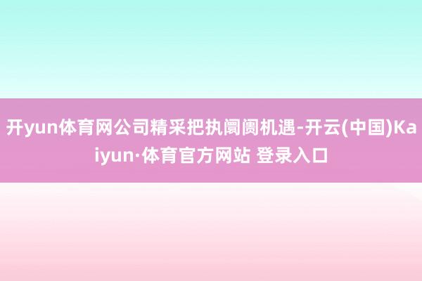 开yun体育网公司精采把执阛阓机遇-开云(中国)Kaiyun·体育官方网站 登录入口