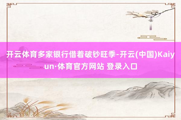 开云体育多家银行借着破钞旺季-开云(中国)Kaiyun·体育官方网站 登录入口