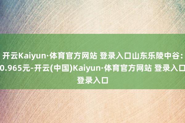 开云Kaiyun·体育官方网站 登录入口山东乐陵中谷：0.965元-开云(中国)Kaiyun·体育官方网站 登录入口