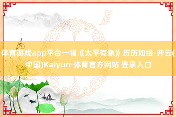 体育游戏app平台一幅《太平有象》历历如绘-开云(中国)Kaiyun·体育官方网站 登录入口