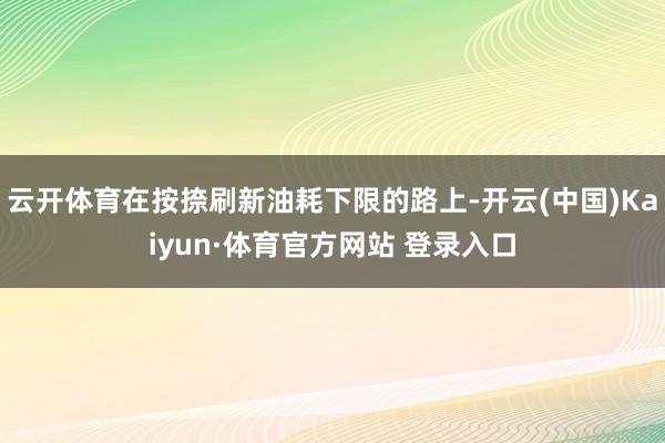 云开体育在按捺刷新油耗下限的路上-开云(中国)Kaiyun·体育官方网站 登录入口