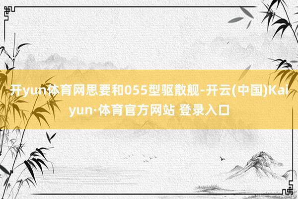 开yun体育网思要和055型驱散舰-开云(中国)Kaiyun·体育官方网站 登录入口