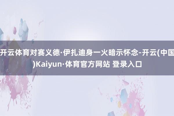 开云体育对赛义德·伊扎迪身一火暗示怀念-开云(中国)Kaiyun·体育官方网站 登录入口