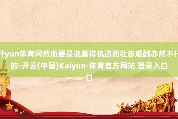 开yun体育网然而要是说莫得机遇而壮志难酬亦然不行的-开云(中国)Kaiyun·体育官方网站 登录入口