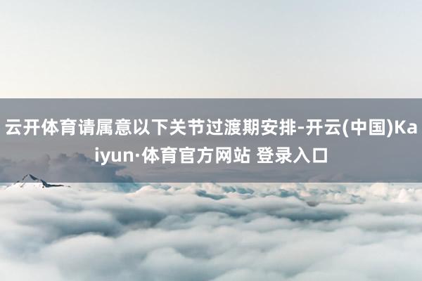 云开体育请属意以下关节过渡期安排-开云(中国)Kaiyun·体育官方网站 登录入口
