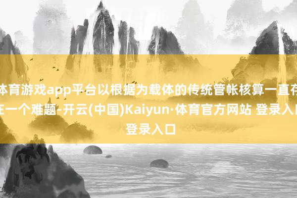体育游戏app平台以根据为载体的传统管帐核算一直存在一个难题-开云(中国)Kaiyun·体育官方网站 登录入口