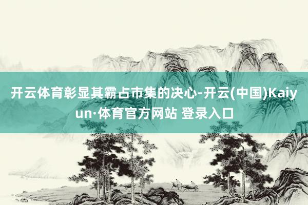 开云体育彰显其霸占市集的决心-开云(中国)Kaiyun·体育官方网站 登录入口