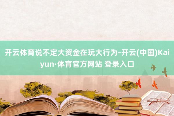 开云体育说不定大资金在玩大行为-开云(中国)Kaiyun·体育官方网站 登录入口