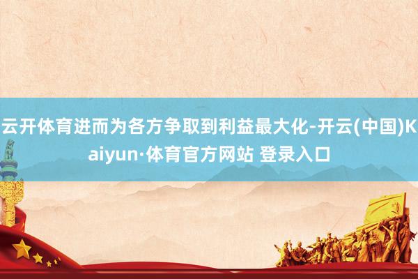 云开体育进而为各方争取到利益最大化-开云(中国)Kaiyun·体育官方网站 登录入口
