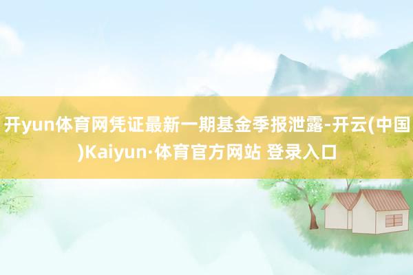开yun体育网凭证最新一期基金季报泄露-开云(中国)Kaiyun·体育官方网站 登录入口
