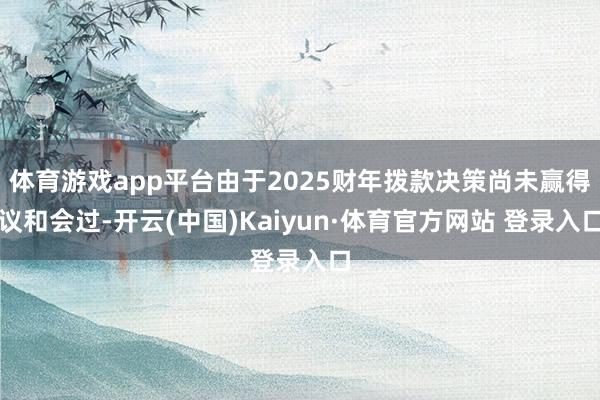 体育游戏app平台由于2025财年拨款决策尚未赢得议和会过-开云(中国)Kaiyun·体育官方网站 登录入口