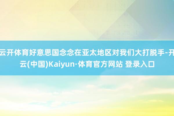 云开体育好意思国念念在亚太地区对我们大打脱手-开云(中国)Kaiyun·体育官方网站 登录入口