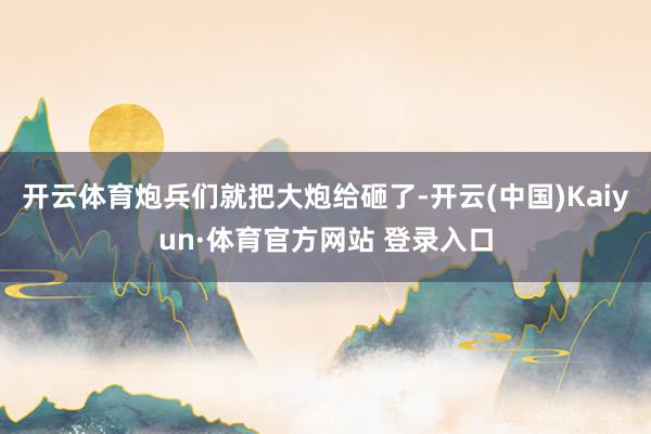 开云体育炮兵们就把大炮给砸了-开云(中国)Kaiyun·体育官方网站 登录入口