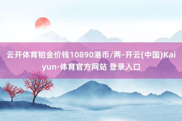 云开体育铂金价钱10890港币/两-开云(中国)Kaiyun·体育官方网站 登录入口
