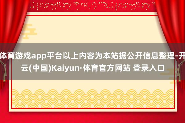 体育游戏app平台以上内容为本站据公开信息整理-开云(中国)Kaiyun·体育官方网站 登录入口