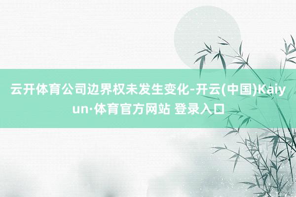 云开体育公司边界权未发生变化-开云(中国)Kaiyun·体育官方网站 登录入口