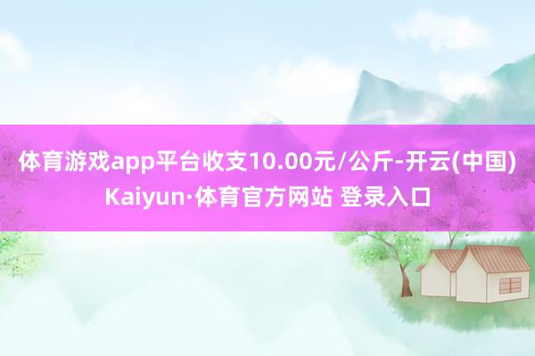 体育游戏app平台收支10.00元/公斤-开云(中国)Kaiyun·体育官方网站 登录入口