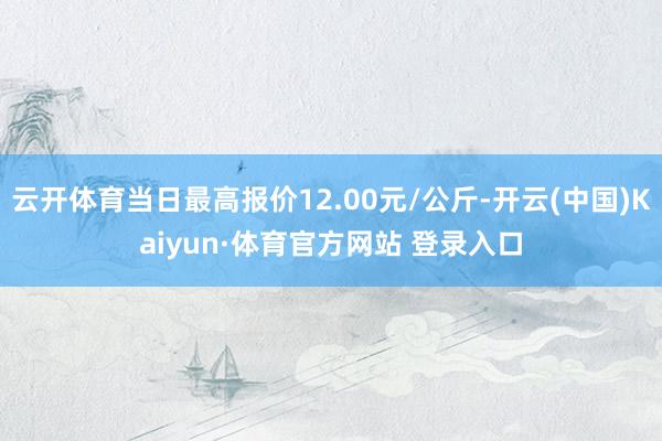 云开体育当日最高报价12.00元/公斤-开云(中国)Kaiyun·体育官方网站 登录入口
